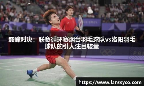 巅峰对决：联赛循环赛烟台羽毛球队vs洛阳羽毛球队的引人注目较量