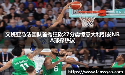 文班亚马法国队首秀狂砍27分震惊意大利引发NBA球探热议