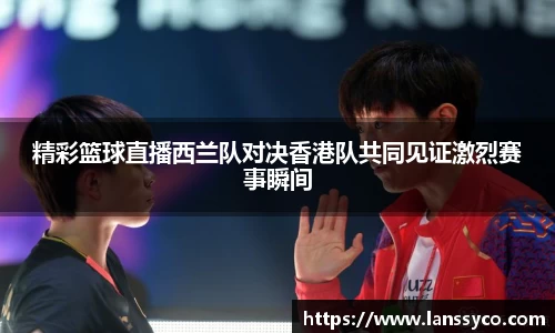 精彩篮球直播西兰队对决香港队共同见证激烈赛事瞬间